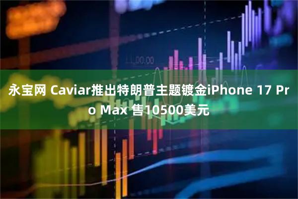 永宝网 Caviar推出特朗普主题镀金iPhone 17 Pro Max 售10500美元
