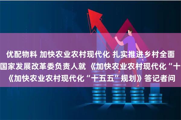 优配物料 加快农业农村现代化 扎实推进乡村全面振兴 ——农业农村部、国家发展改革委负责人就 《加快农业农村现代化“十五五”规划》答记者问