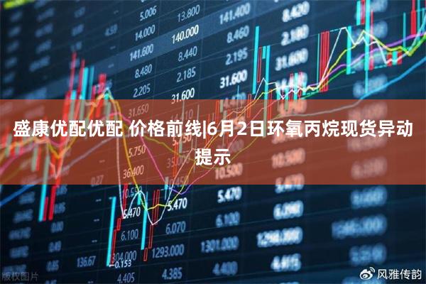 盛康优配优配 价格前线|6月2日环氧丙烷现货异动提示