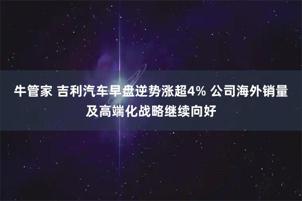 牛管家 吉利汽车早盘逆势涨超4% 公司海外销量及高端化战略继续向好