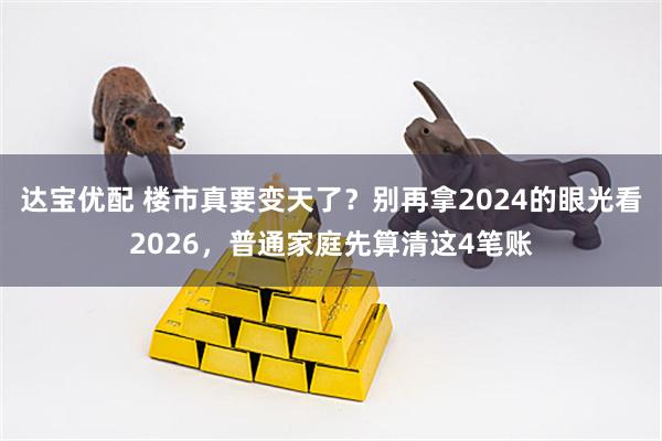 达宝优配 楼市真要变天了？别再拿2024的眼光看2026，普通家庭先算清这4笔账