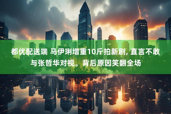 都优配送端 马伊琍增重10斤拍新剧, 直言不敢与张哲华对视。背后原因笑翻全场