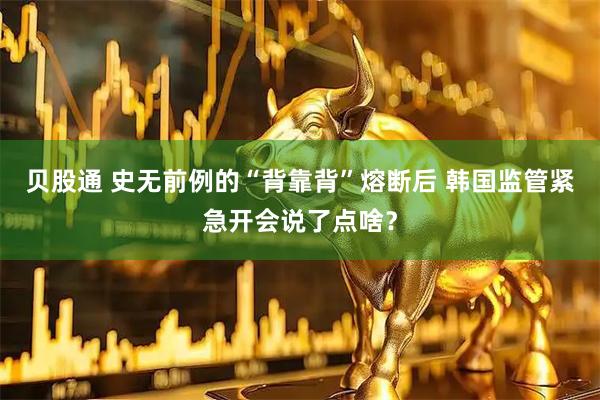 贝股通 史无前例的“背靠背”熔断后 韩国监管紧急开会说了点啥？
