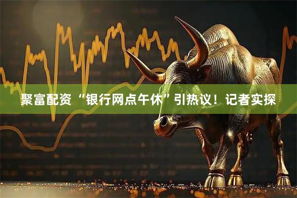 聚富配资 “银行网点午休”引热议！记者实探